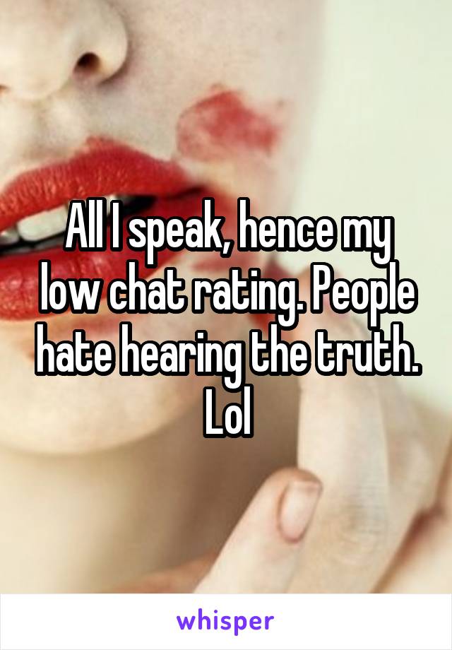 All I speak, hence my low chat rating. People hate hearing the truth. Lol