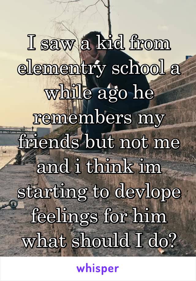 I saw a kid from elementry school a while ago he remembers my friends but not me and i think im starting to devlope feelings for him what should I do?