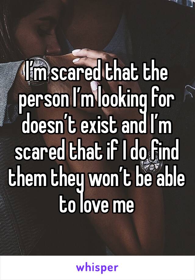 I’m scared that the person I’m looking for doesn’t exist and I’m scared that if I do find them they won’t be able to love me 