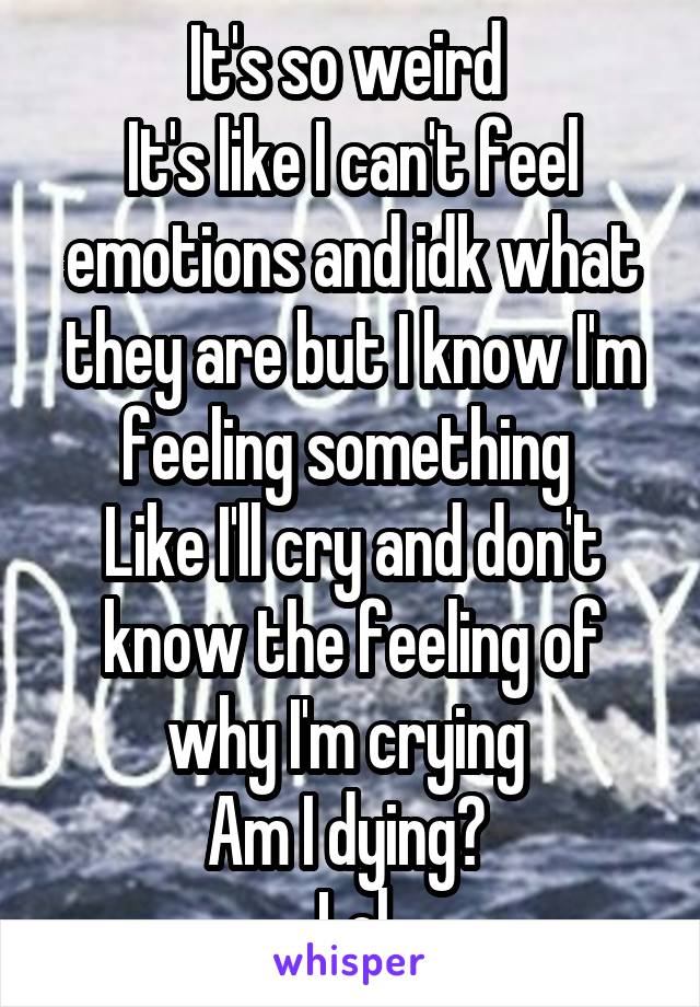 It's so weird 
It's like I can't feel emotions and idk what they are but I know I'm feeling something 
Like I'll cry and don't know the feeling of why I'm crying 
Am I dying? 
Lol