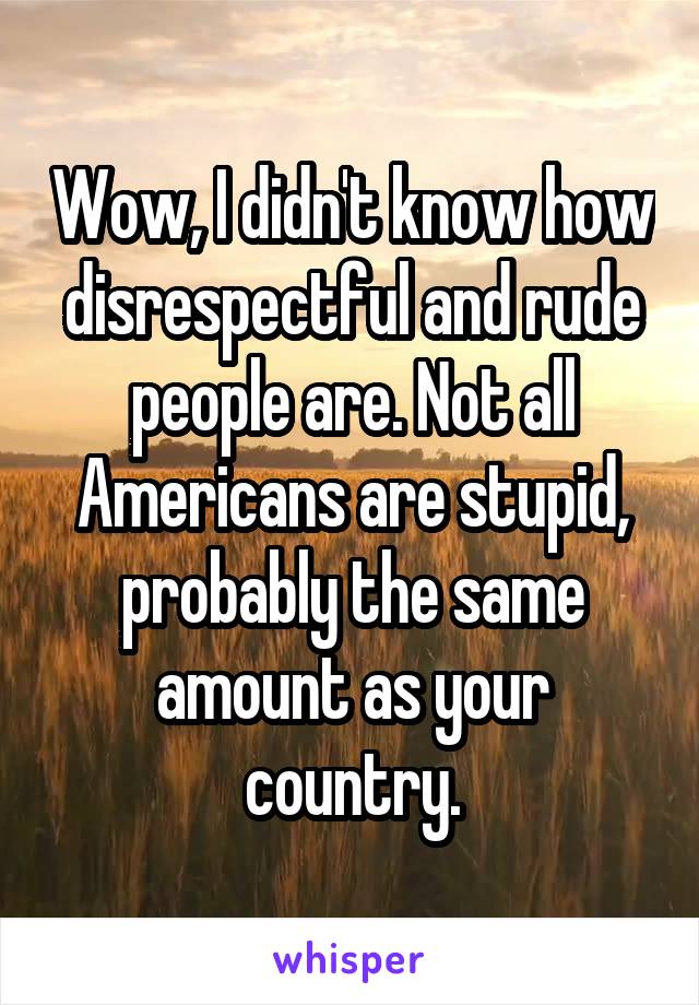 Wow, I didn't know how disrespectful and rude people are. Not all Americans are stupid, probably the same amount as your country.