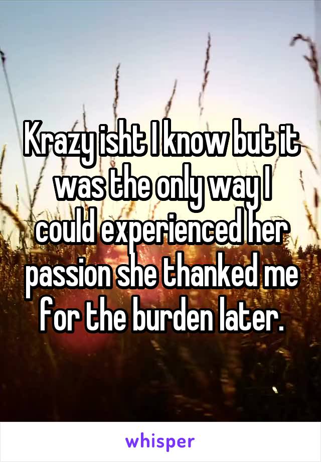 Krazy isht I know but it was the only way I could experienced her passion she thanked me for the burden later.