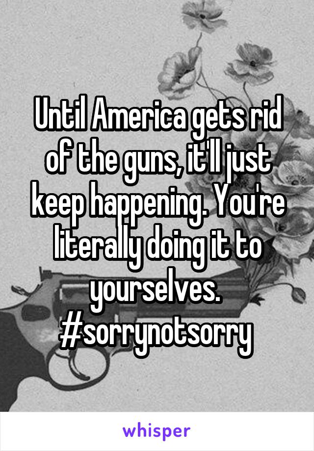 Until America gets rid of the guns, it'll just keep happening. You're literally doing it to yourselves.  #sorrynotsorry 