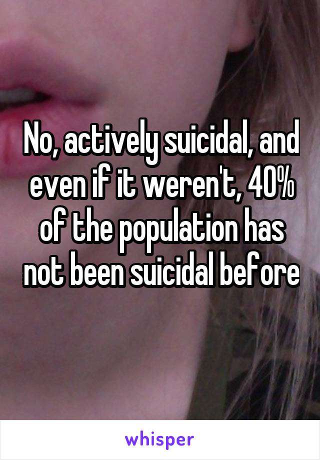 No, actively suicidal, and even if it weren't, 40% of the population has not been suicidal before 
