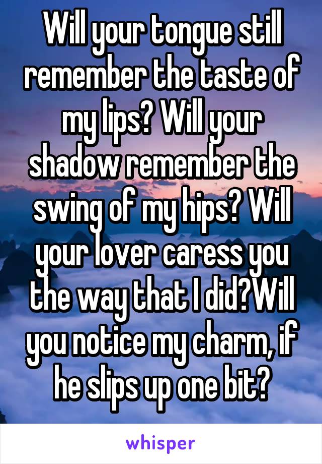 Will your tongue still remember the taste of my lips? Will your shadow remember the swing of my hips? Will your lover caress you the way that I did?Will you notice my charm, if he slips up one bit?
