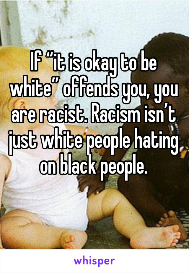 If “it is okay to be white” offends you, you are racist. Racism isn’t just white people hating on black people.