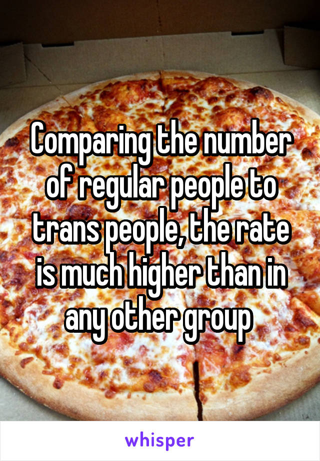 Comparing the number of regular people to trans people, the rate is much higher than in any other group 