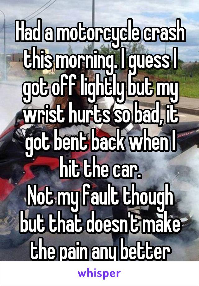 Had a motorcycle crash this morning. I guess I got off lightly but my wrist hurts so bad, it got bent back when I hit the car.
Not my fault though but that doesn't make the pain any better