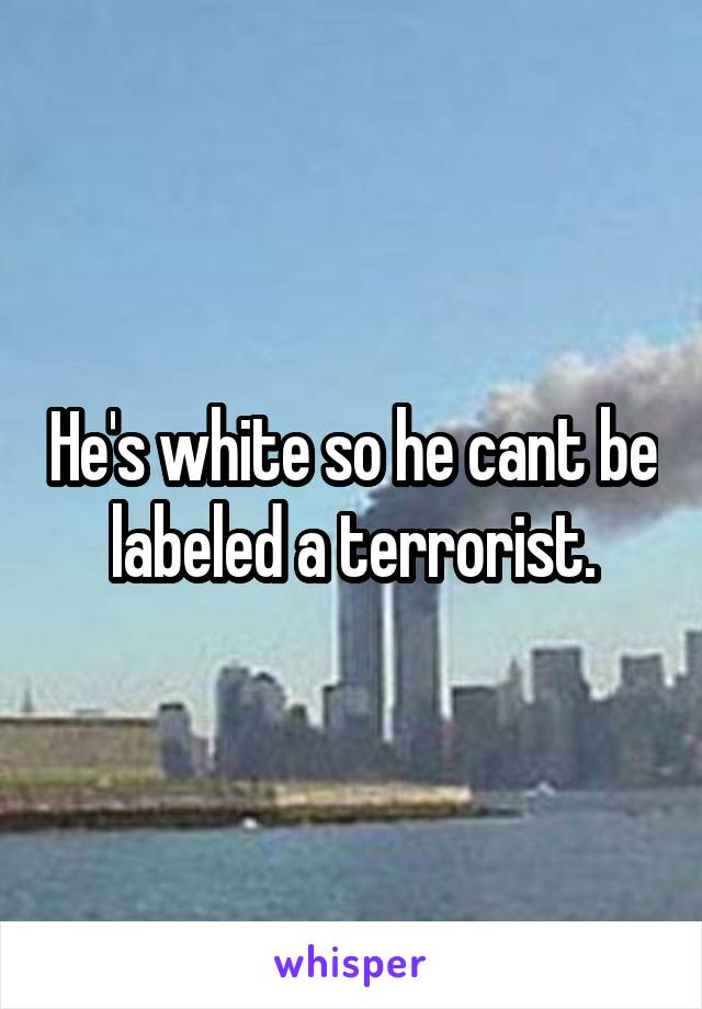 He's white so he cant be labeled a terrorist.
