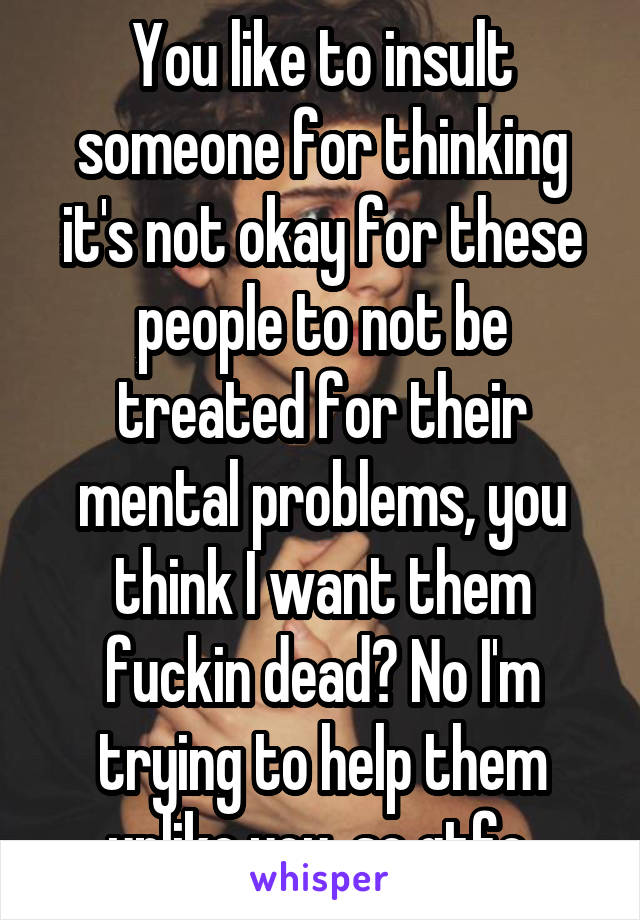 You like to insult someone for thinking it's not okay for these people to not be treated for their mental problems, you think I want them fuckin dead? No I'm trying to help them unlike you, so gtfo 