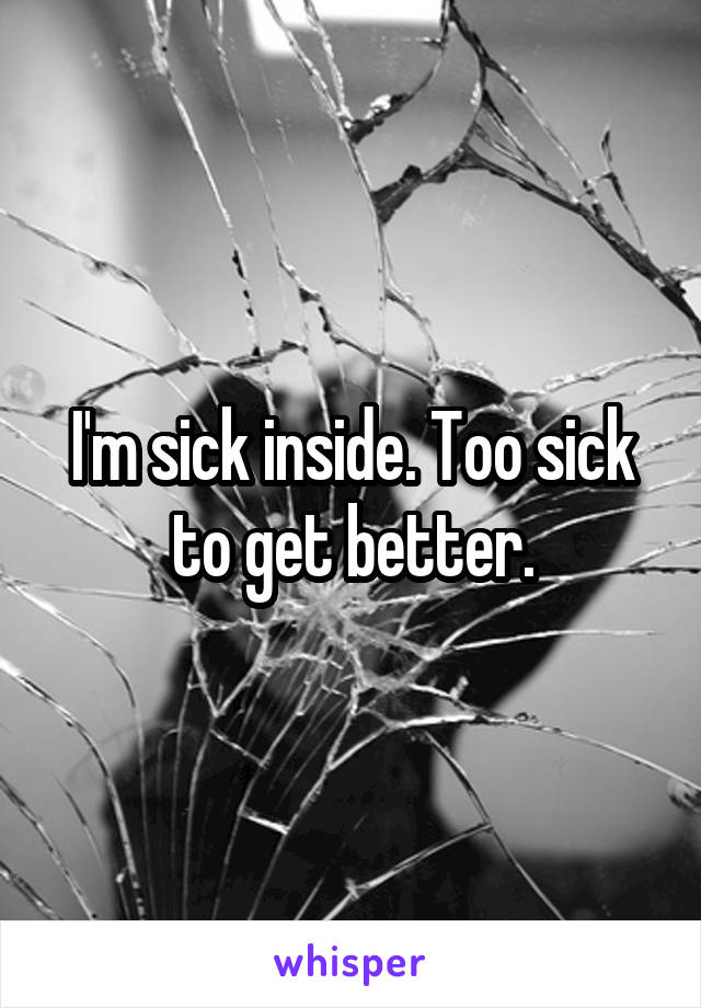 I'm sick inside. Too sick to get better.