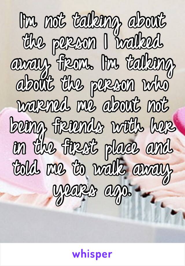 I’m not talking about the person I walked away from. I’m talking about the person who warned me about not being friends with her in the first place and told me to walk away years ago. 