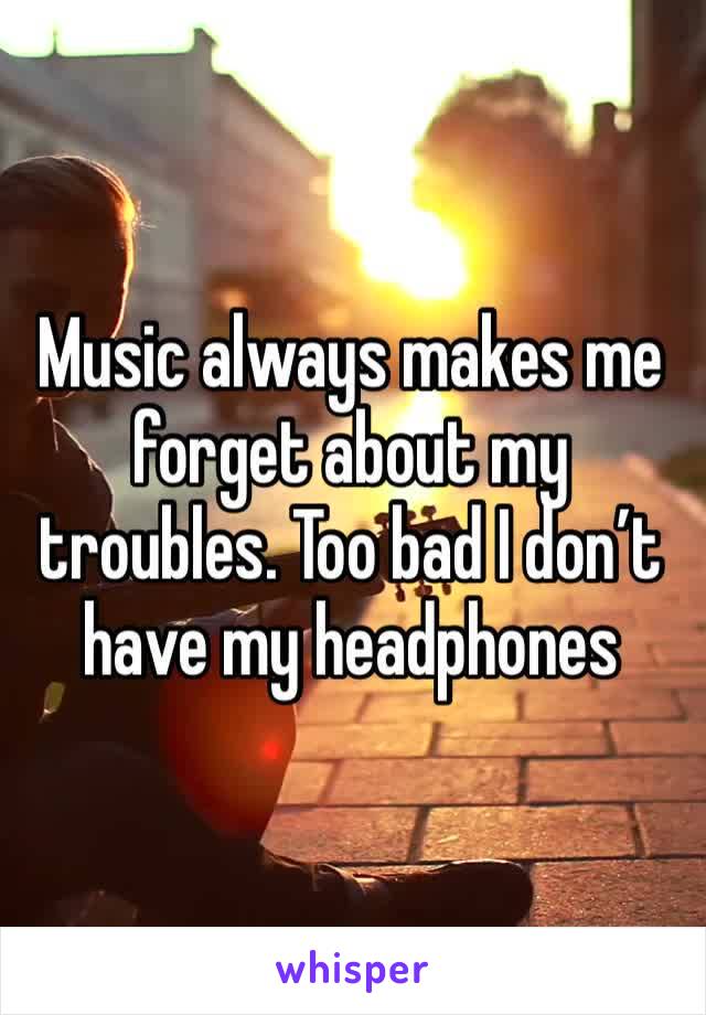 Music always makes me forget about my troubles. Too bad I don’t have my headphones 