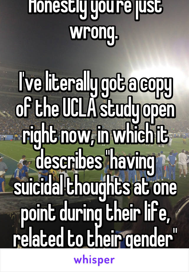 Honestly you're just wrong. 

I've literally got a copy of the UCLA study open right now, in which it describes "having suicidal thoughts at one point during their life, related to their gender" 