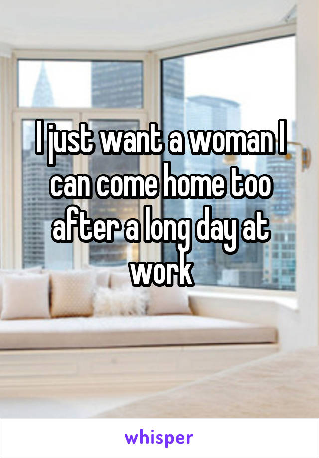 I just want a woman I can come home too after a long day at work
