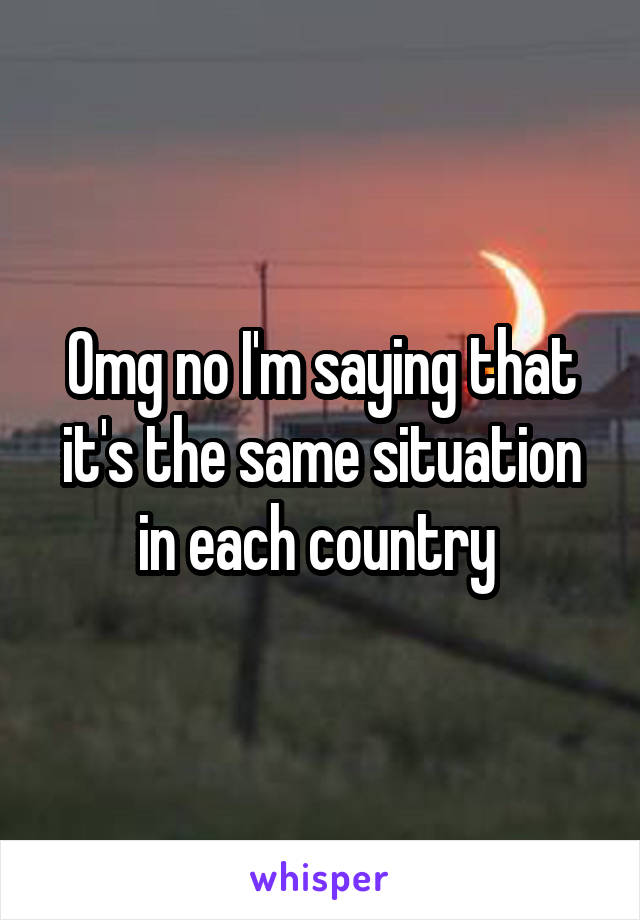 Omg no I'm saying that it's the same situation in each country 