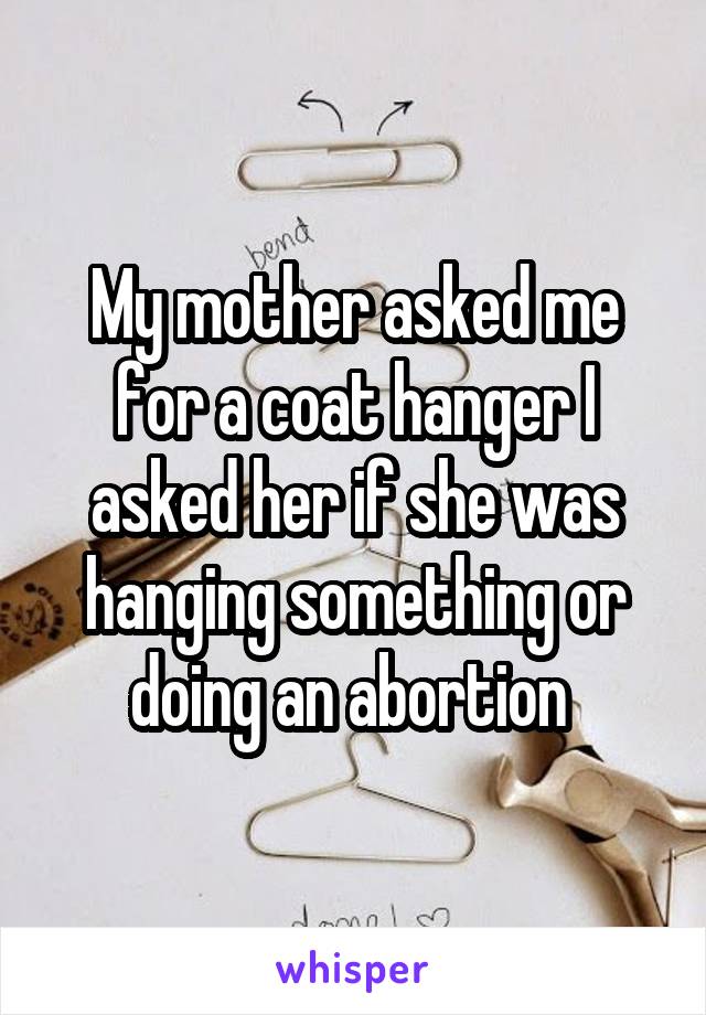 My mother asked me for a coat hanger I asked her if she was hanging something or doing an abortion 