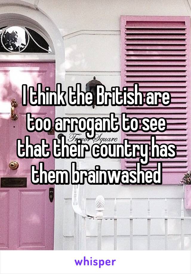 I think the British are too arrogant to see that their country has them brainwashed