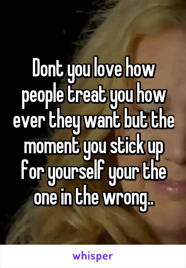 Dont you love how people treat you how ever they want but the moment you stick up for yourself your the one in the wrong..