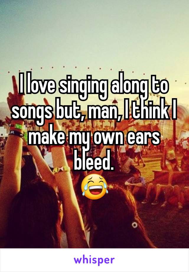 I love singing along to songs but, man, I think I make my own ears bleed.
😂