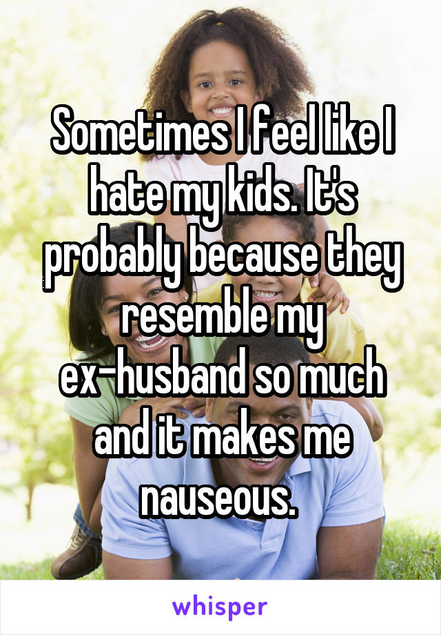 Sometimes I feel like I hate my kids. It's probably because they resemble my ex-husband so much and it makes me nauseous. 