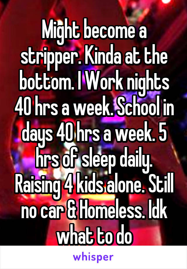 Might become a stripper. Kinda at the bottom. I Work nights 40 hrs a week. School in days 40 hrs a week. 5 hrs of sleep daily. Raising 4 kids alone. Still no car & Homeless. Idk what to do