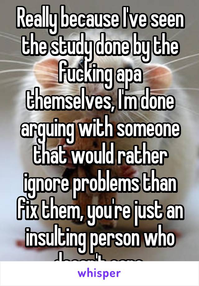Really because I've seen the study done by the fucking apa themselves, I'm done arguing with someone that would rather ignore problems than fix them, you're just an insulting person who doesn't care 