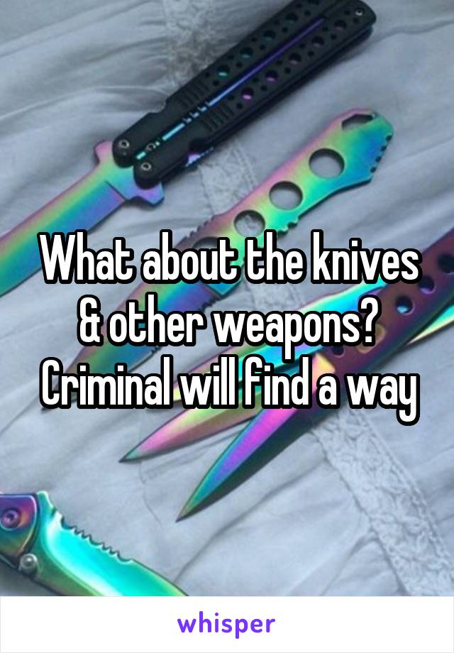 What about the knives & other weapons?
Criminal will find a way