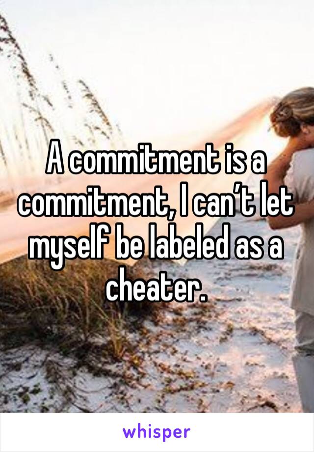 A commitment is a commitment, I can’t let myself be labeled as a cheater.