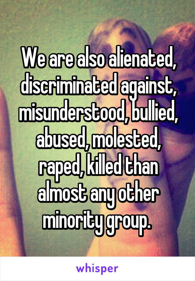 We are also alienated, discriminated against, misunderstood, bullied, abused, molested, raped, killed than almost any other minority group. 