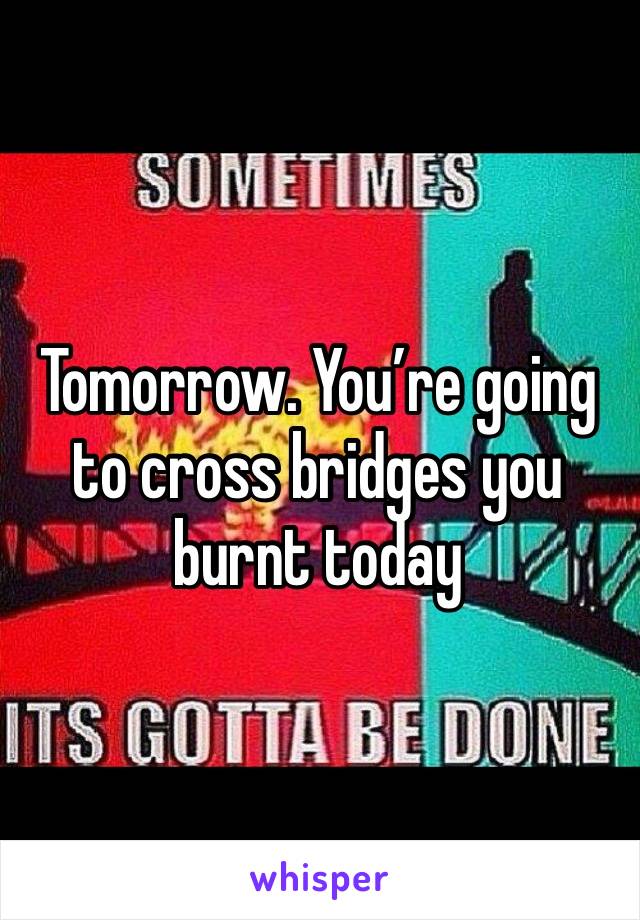 Tomorrow. You’re going   to cross bridges you burnt today 