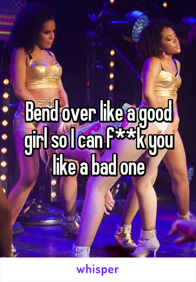 Bend over like a good girl so I can f**k you like a bad one
