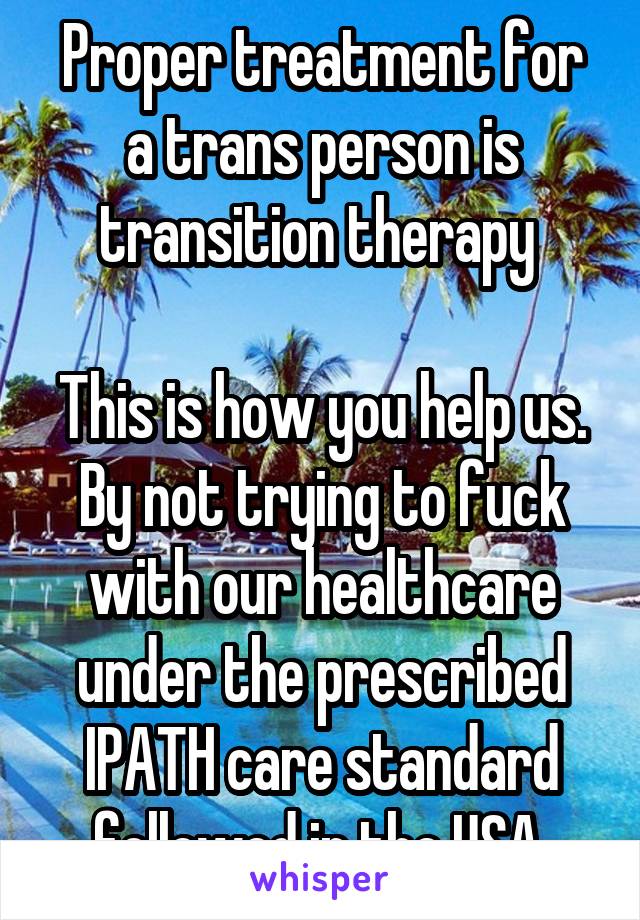 Proper treatment for a trans person is transition therapy 

This is how you help us. By not trying to fuck with our healthcare under the prescribed IPATH care standard followed in the USA 