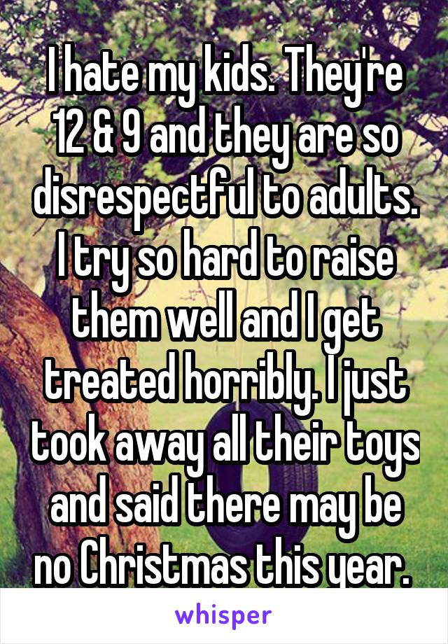 I hate my kids. They're 12 & 9 and they are so disrespectful to adults. I try so hard to raise them well and I get treated horribly. I just took away all their toys and said there may be no Christmas this year. 