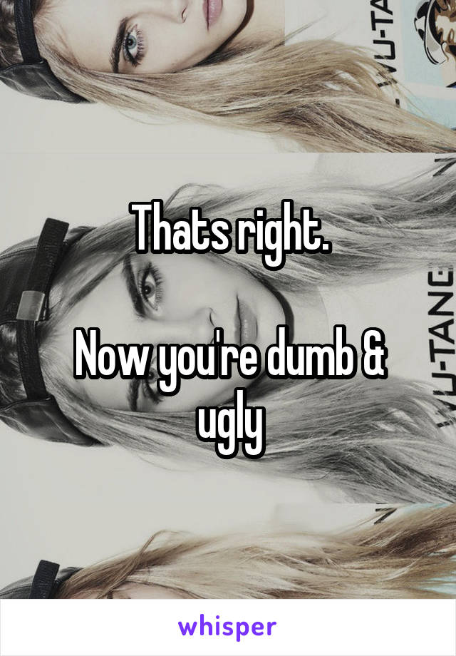 Thats right.

Now you're dumb & ugly