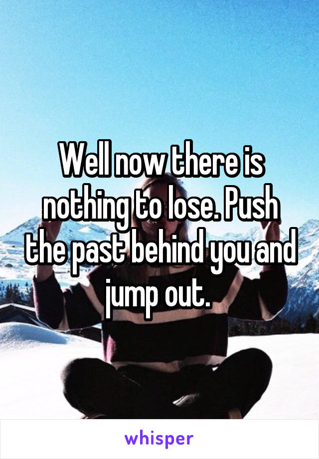 Well now there is nothing to lose. Push the past behind you and jump out. 