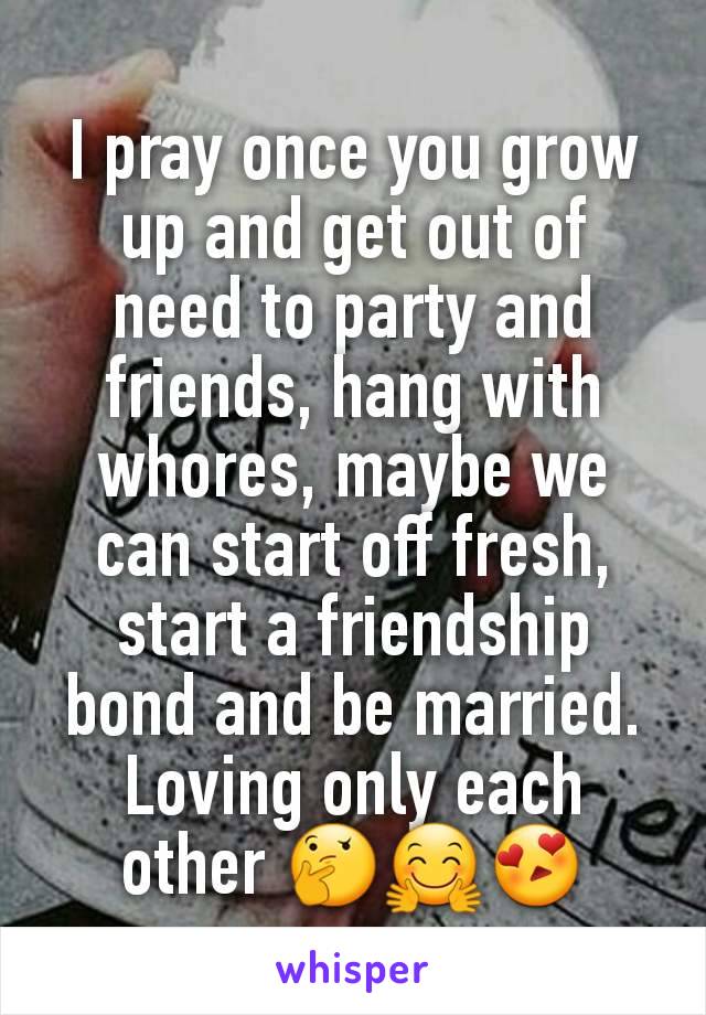 I pray once you grow up and get out of  need to party and friends, hang with whores, maybe we can start off fresh, start a friendship bond and be married. Loving only each other 🤔🤗😍