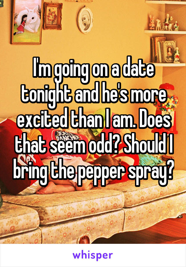 I'm going on a date tonight and he's more excited than I am. Does that seem odd? Should I bring the pepper spray? 