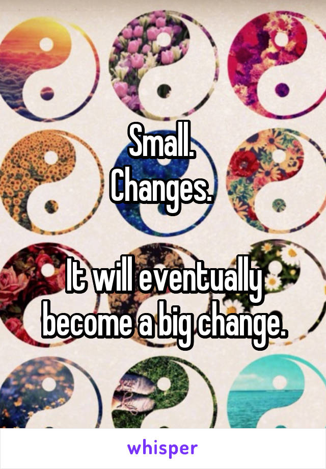 Small. 
Changes. 

It will eventually become a big change.