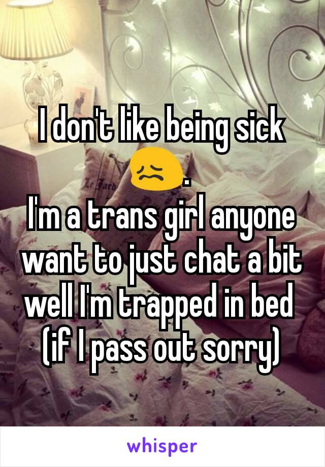 I don't like being sick 😖. 
I'm a trans girl anyone want to just chat a bit well I'm trapped in bed 
(if I pass out sorry)