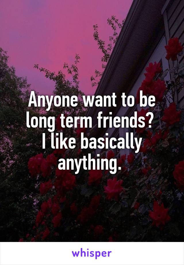 Anyone want to be long term friends? 
I like basically anything. 
