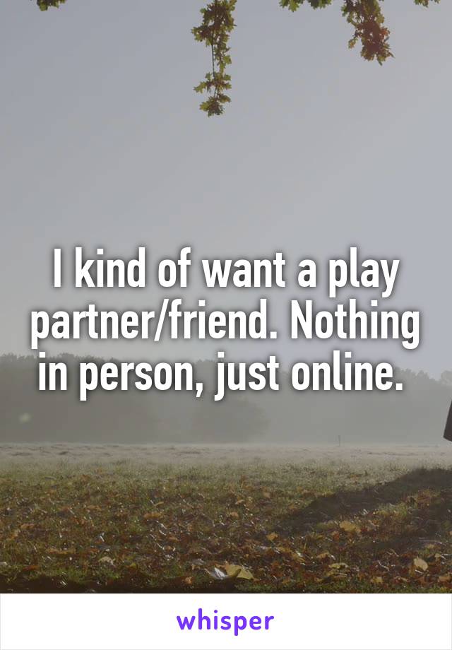 I kind of want a play partner/friend. Nothing in person, just online. 