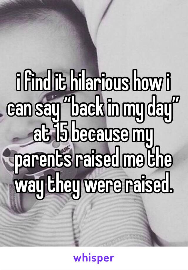 i find it hilarious how i can say “back in my day” at 15 because my parents raised me the way they were raised. 