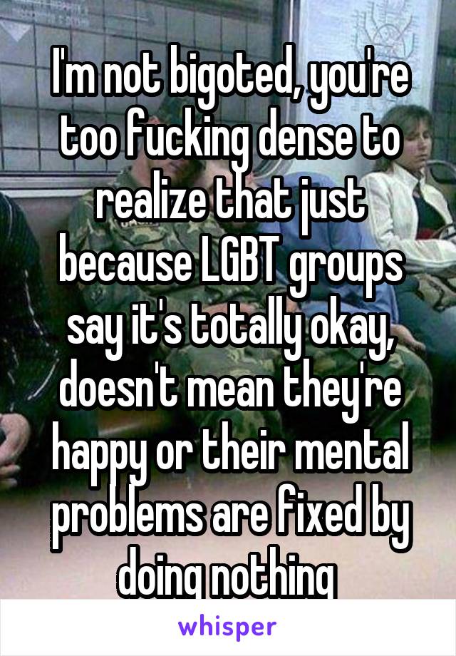 I'm not bigoted, you're too fucking dense to realize that just because LGBT groups say it's totally okay, doesn't mean they're happy or their mental problems are fixed by doing nothing 