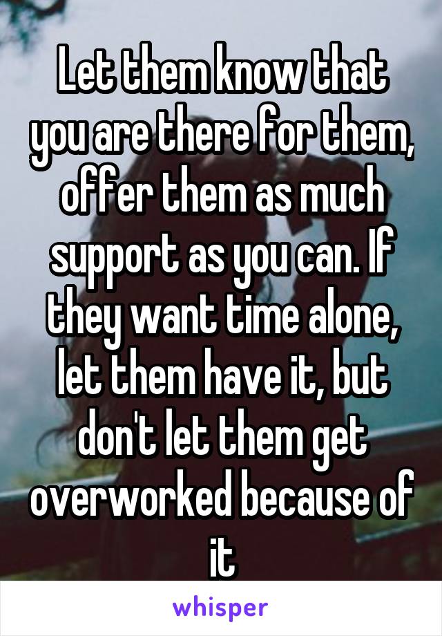 Let them know that you are there for them, offer them as much support as you can. If they want time alone, let them have it, but don't let them get overworked because of it