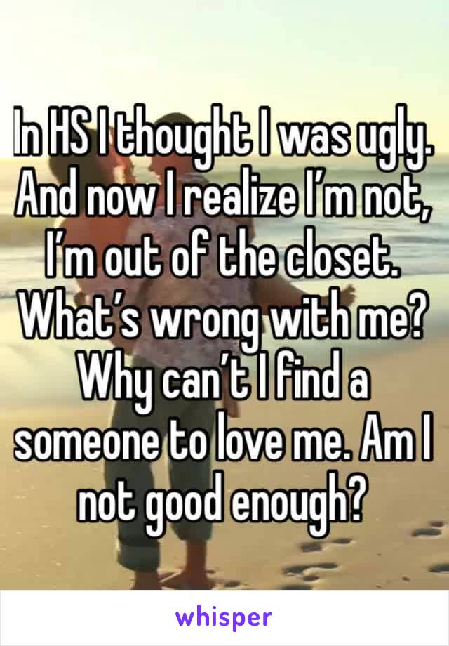 In HS I thought I was ugly. And now I realize I’m not, I’m out of the closet. What’s wrong with me?
Why can’t I find a someone to love me. Am I not good enough?