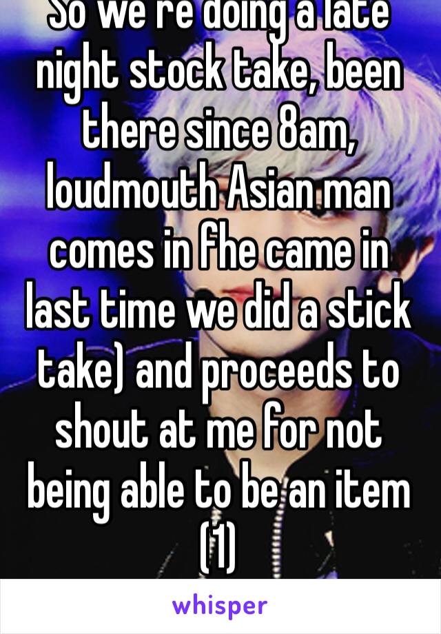 So we’re doing a late night stock take, been there since 8am, loudmouth Asian man comes in fhe came in last time we did a stick take) and proceeds to shout at me for not being able to be an item (1)