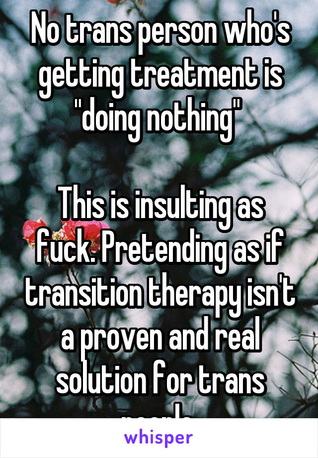 No trans person who's getting treatment is "doing nothing" 

This is insulting as fuck. Pretending as if transition therapy isn't a proven and real solution for trans people 