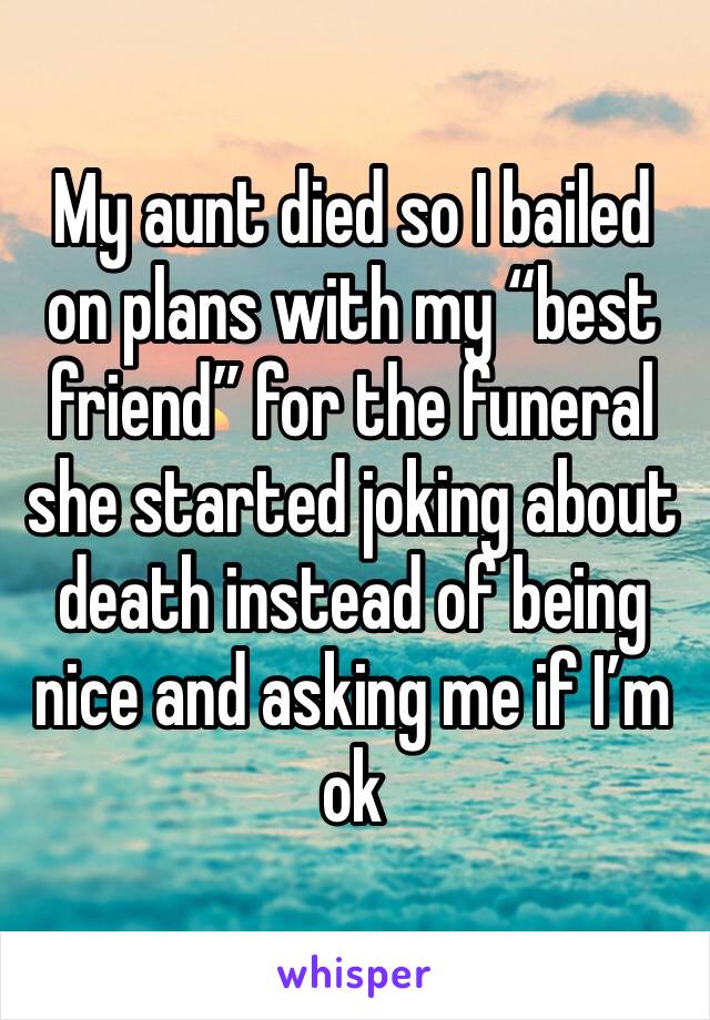 My aunt died so I bailed on plans with my “best friend” for the funeral she started joking about death instead of being nice and asking me if I’m ok