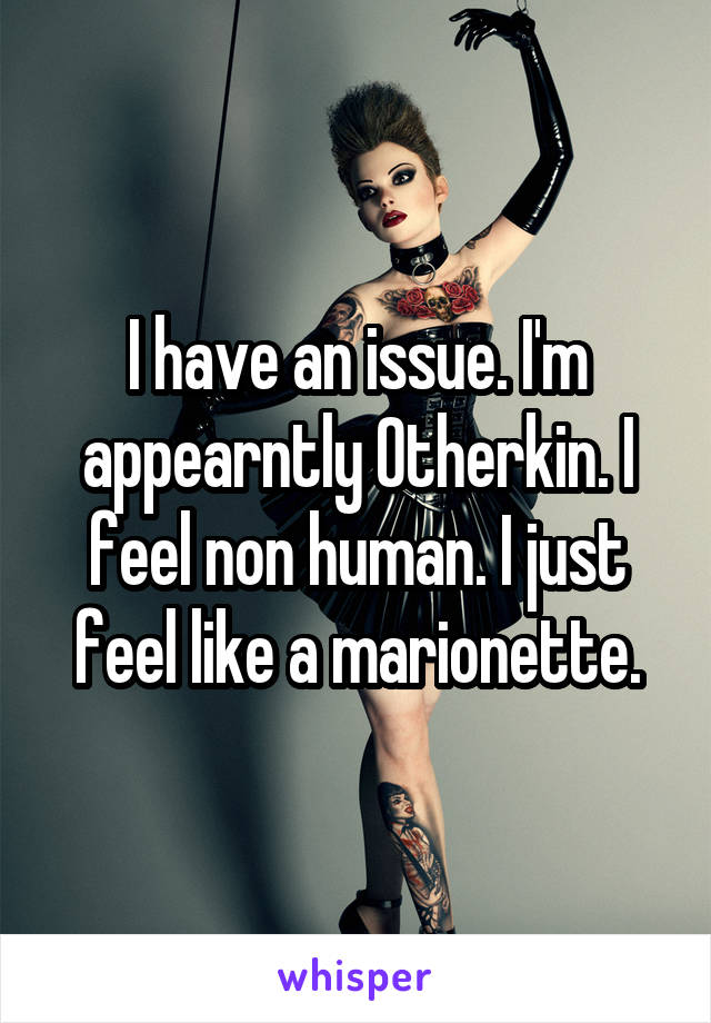 I have an issue. I'm appearntly Otherkin. I feel non human. I just feel like a marionette.